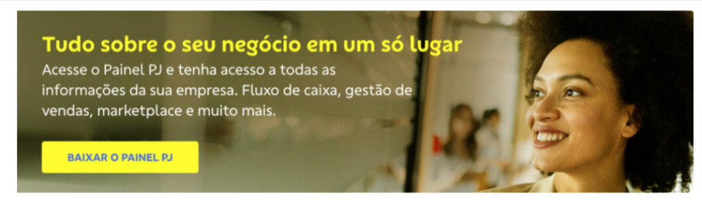 Banner retangular. À direita uma mulher negra sorri olhando para o lado esquerdo.

À esquerda o texto: Tudo sobre o seu negócio em um só lugar

Acesse o painel PJ e tenha acesso a toda as informações da sua empresa. Fluxo de caixa, gestão de vendas, marketplace e muito mais.

Botão: Baixar o painel PJ