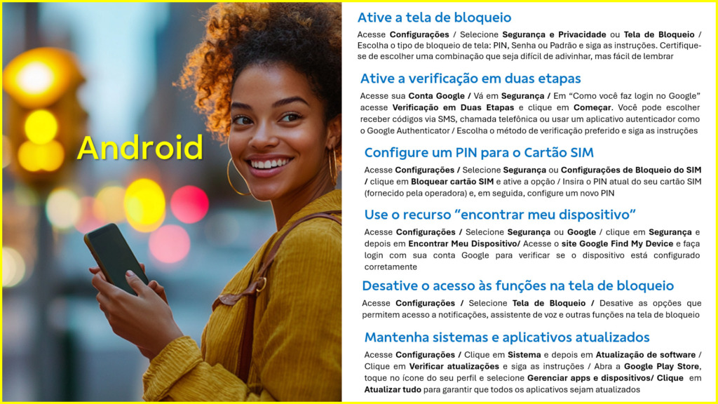 Ative a tela de bloqueio
Acesse Configurações / Selecione Segurança e Privacidade ou Tela de Bloqueio / Escolha o tipo de bloqueio de tela: PIN, Senha ou Padrão e siga as instruções. Certifique-se de escolher uma combinação que seja difícil de adivinhar, mas fácil de lembrar
Ative a verificação em duas etapas
Acesse sua Conta Google / Vá em Segurança / Em “Como você faz login no Google” acesse Verificação em Duas Etapas e clique em Começar. Você pode escolher receber códigos via SMS, chamada telefônica ou usar um aplicativo autenticador como o Google Authenticator / Escolha o método de verificação preferido e siga as instruções
Configure um PIN para o Cartão SIM
Acesse Configurações / Selecione Segurança ou Configurações de Bloqueio do SIM / clique em Bloquear cartão SIM e ative a opção / Insira o PIN atual do seu cartão SIM (fornecido pela operadora) e, em seguida, configure um novo PIN
Use o recurso “encontrar meu dispositivo”
Acesse Configurações / Selecione Segurança ou Google / clique em Segurança e depois em Encontrar Meu Dispositivo/ Acesse o site Google Find My Device e faça login com sua conta Google para verificar se o dispositivo está configurado corretamente
Desative o acesso às funções na tela de bloqueio
Acesse Configurações / Selecione Tela de Bloqueio / Desative as opções que permitem acesso a notificações, assistente de voz e outras funções na tela de bloqueio
Mantenha sistemas e aplicativos atualizados
Acesse Configurações / Clique em Sistema e depois em Atualização de software / Clique em Verificar atualizações e siga as instruções / Abra a Google Play Store, toque no ícone do seu perfil e selecione Gerenciar apps e dispositivos/ Clique em Atualizar tudo para garantir que todos os aplicativos sejam atualizados