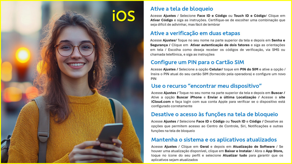 Ative a tela de bloqueio
Acesse Ajustes / Selecione Face ID e Código ou Touch ID e Código/ Clique em Ativar Código e siga as instruções. Certifique-se de escolher uma combinação que seja difícil de adivinhar, mas fácil de lembrar
Ative a verificação em duas etapas
Acesse Ajustes/ Toque no seu nome na parte superior da tela e depois em Senha e Segurança / Clique em Ativar autenticação de dois fatores e siga as orientações em tela / Escolha como deseja receber os códigos de verificação, via SMS ou chamada telefônica, e siga as instruções
Configure um PIN para o Cartão SIM
Acesse Ajustes / Selecione a opção Celular/ toque em PIN do SIM e ative a opção / Insira o PIN atual do seu cartão SIM (fornecido pela operadora) e configure um novo PIN
Use o recurso “encontrar meu dispositivo”
Acesse Ajustes / Toque no seu nome na parte superior da tela e depois em Buscar / Ative a opção Buscar iPhone e Enviar a última Localização / Acesse o site iCloud.com e faça login com sua conta Apple para verificar se o dispositivo está configurado corretamente
Desative o acesso às funções na tela de bloqueio
Acesse Ajustes / Selecione Face ID e Código ou Touch ID e Código / Desative as opções que permitem acesso ao Centro de Controle, Siri, Notificações e outras funções na tela de bloqueio
Mantenha o sistema e os aplicativos atualizados
Acesse Ajustes / Clique em Geral e depois em Atualização de Software / Se houver uma atualização disponível, clique em Baixar e Instalar / Abra o App Store, toque no ícone do seu perfil e selecione Atualizar tudo para garantir que os aplicativos sejam atualizados